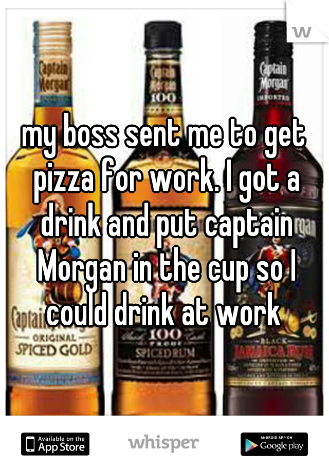 my boss sent me to get pizza for work. I got a drink and put captain Morgan in the cup so I could drink at work 