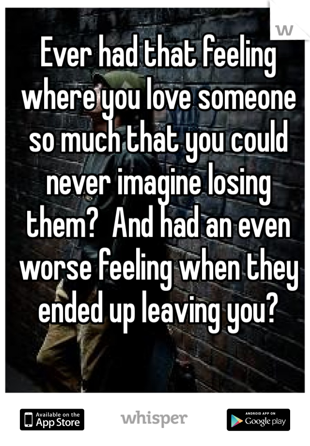 Ever had that feeling where you love someone so much that you could never imagine losing them?  And had an even worse feeling when they ended up leaving you?