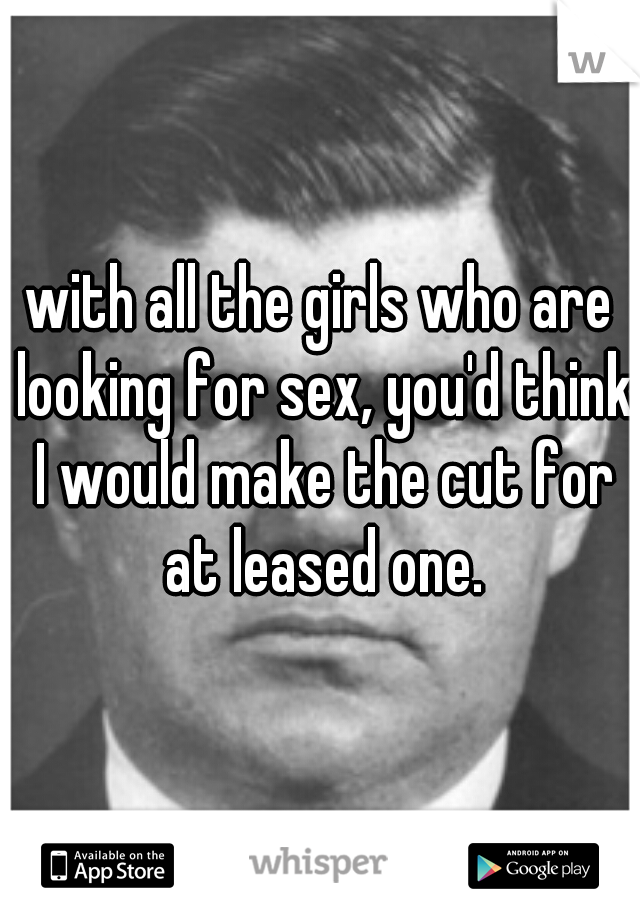 with all the girls who are looking for sex, you'd think I would make the cut for at leased one.