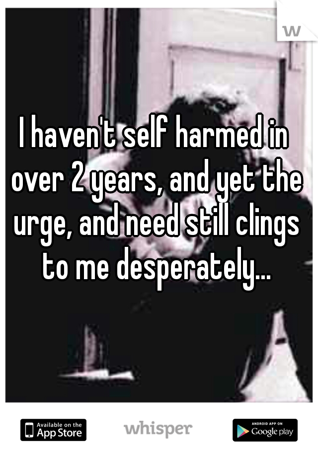 I haven't self harmed in over 2 years, and yet the urge, and need still clings to me desperately...