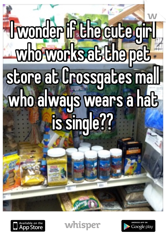 I wonder if the cute girl who works at the pet store at Crossgates mall who always wears a hat is single??