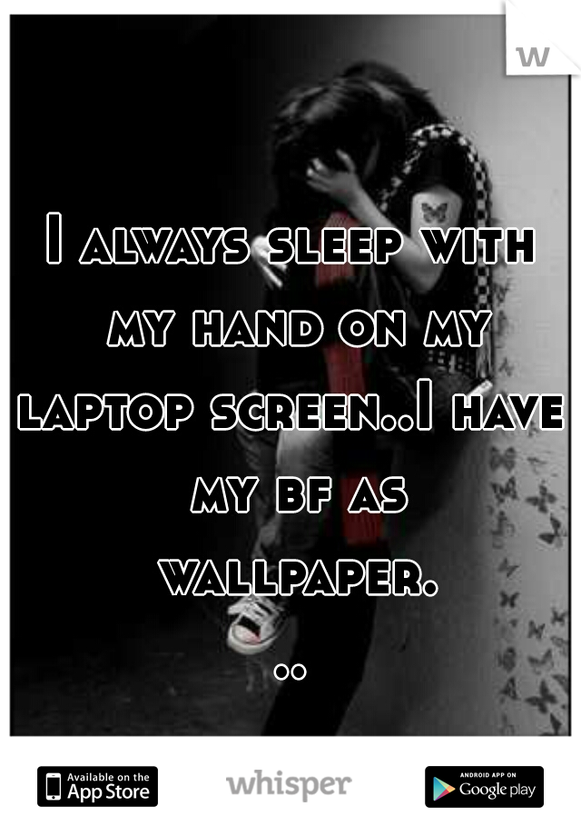I always sleep with my hand on my
laptop screen..I have my bf as wallpaper...
