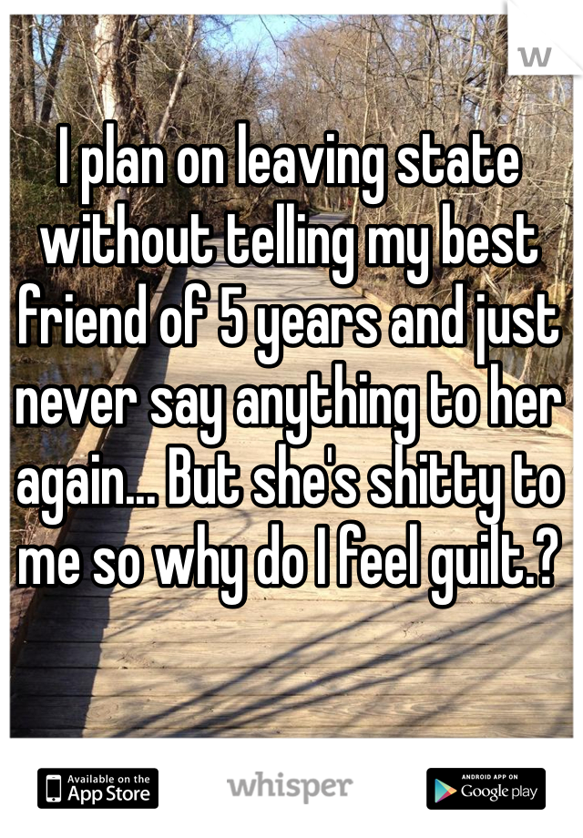 I plan on leaving state without telling my best friend of 5 years and just never say anything to her again... But she's shitty to me so why do I feel guilt.?