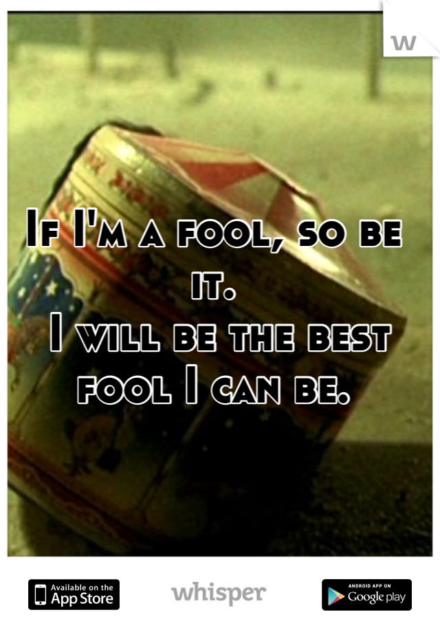 If I'm a fool, so be it.
 I will be the best fool I can be.