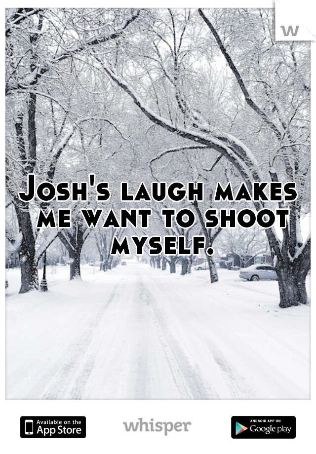Josh's laugh makes me want to shoot myself.