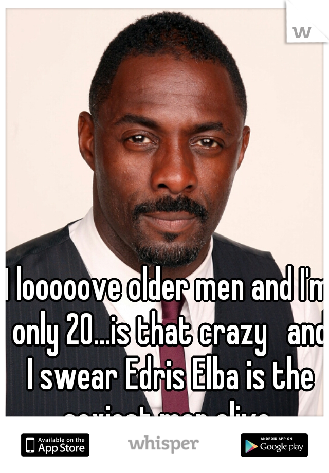 I looooove older men and I'm only 20...is that crazy   and I swear Edris Elba is the sexiest man alive 