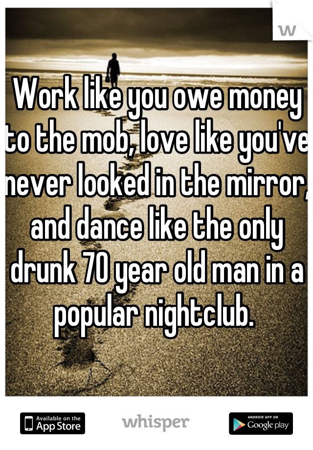 Work like you owe money to the mob, love like you've never looked in the mirror, and dance like the only drunk 70 year old man in a popular nightclub. 