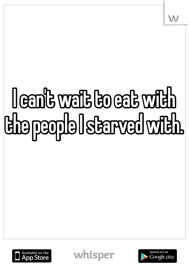 I can't wait to eat with the people I starved with. 