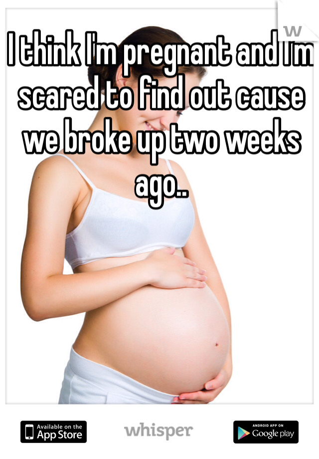 I think I'm pregnant and I'm scared to find out cause we broke up two weeks ago..