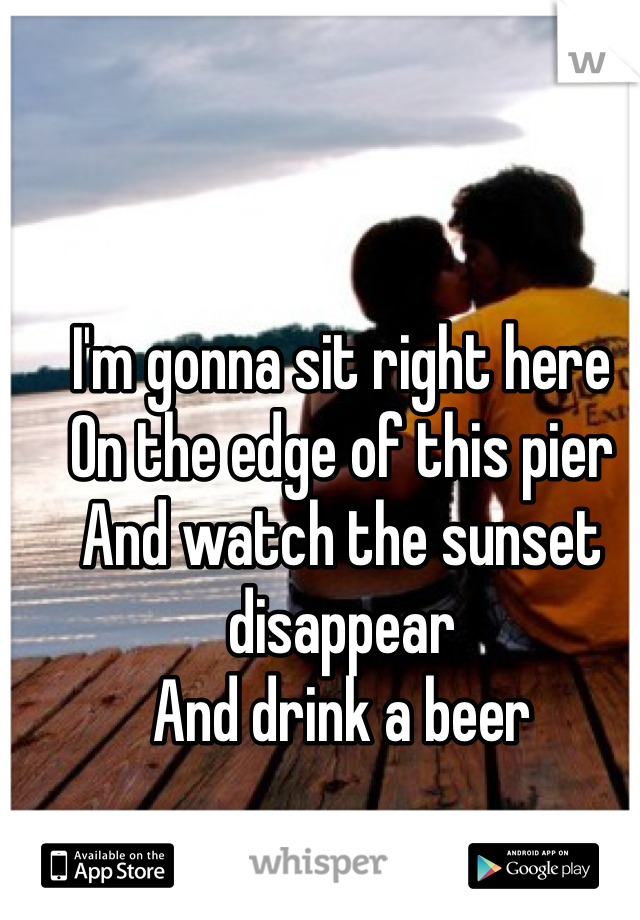 I'm gonna sit right here
On the edge of this pier
And watch the sunset disappear
And drink a beer
