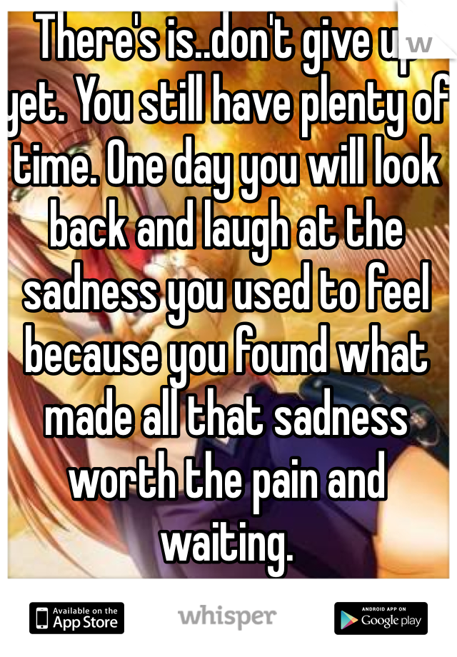 There's is..don't give up yet. You still have plenty of time. One day you will look back and laugh at the sadness you used to feel because you found what made all that sadness worth the pain and waiting.