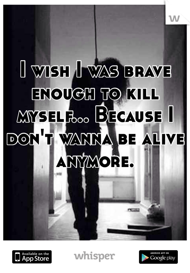 I wish I was brave enough to kill myself... Because I don't wanna be alive anymore.