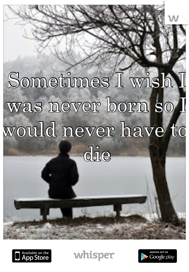 Sometimes I wish I was never born so I would never have to die 