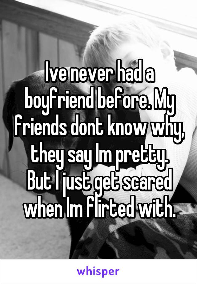 Ive never had a boyfriend before. My friends dont know why, they say Im pretty.
But I just get scared when Im flirted with.