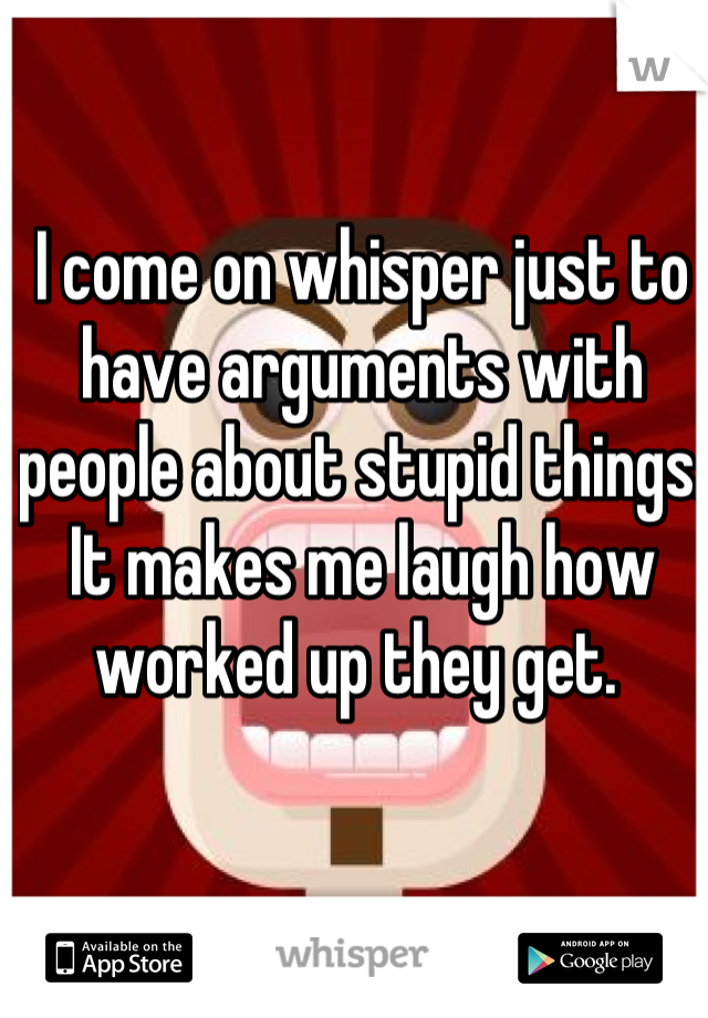 I come on whisper just to have arguments with people about stupid things. It makes me laugh how worked up they get. 