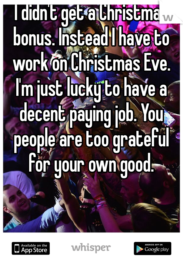 I didn't get a Christmas bonus. Instead I have to work on Christmas Eve. I'm just lucky to have a decent paying job. You people are too grateful for your own good. 