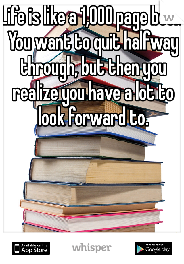 Life is like a 1,000 page book. You want to quit halfway through, but then you realize you have a lot to look forward to. 