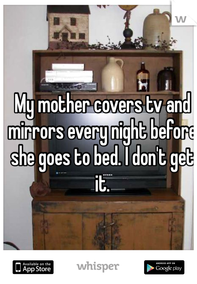My mother covers tv and mirrors every night before she goes to bed. I don't get it. 