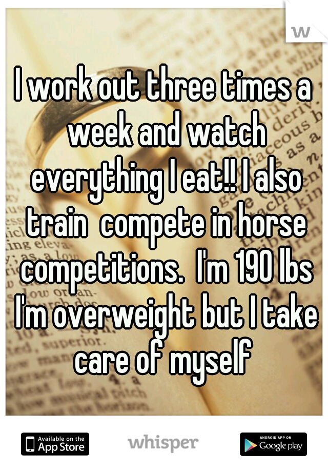 I work out three times a week and watch everything I eat!! I also train  compete in horse competitions.  I'm 190 lbs I'm overweight but I take care of myself 