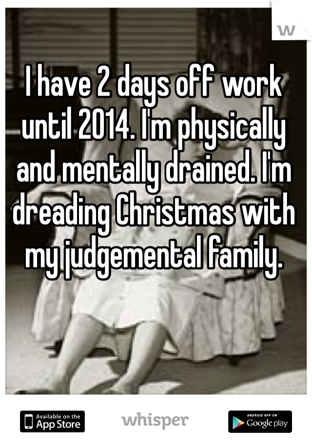 I have 2 days off work until 2014. I'm physically and mentally drained. I'm dreading Christmas with my judgemental family.