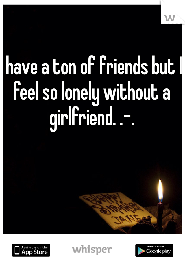 I have a ton of friends but I feel so lonely without a girlfriend. .-.