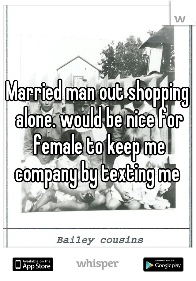 Married man out shopping alone. would be nice for female to keep me company by texting me 
