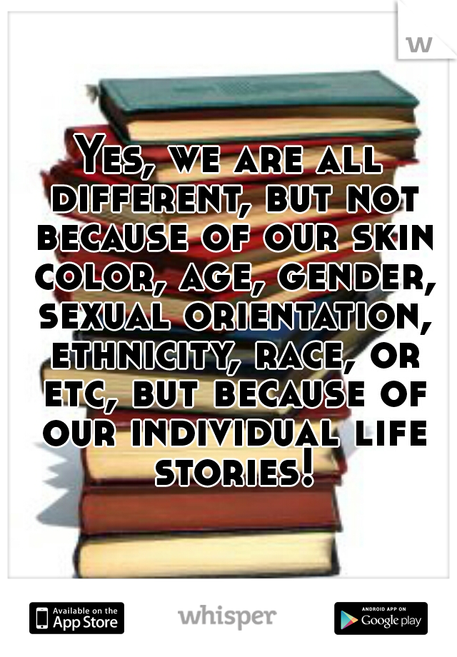Yes, we are all different, but not because of our skin color, age, gender, sexual orientation, ethnicity, race, or etc, but because of our individual life stories!