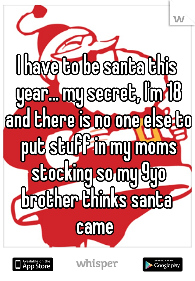 I have to be santa this year... my secret, I'm 18 and there is no one else to put stuff in my moms stocking so my 9yo brother thinks santa 
came 