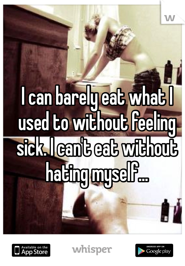 I can barely eat what I used to without feeling sick. I can't eat without hating myself...