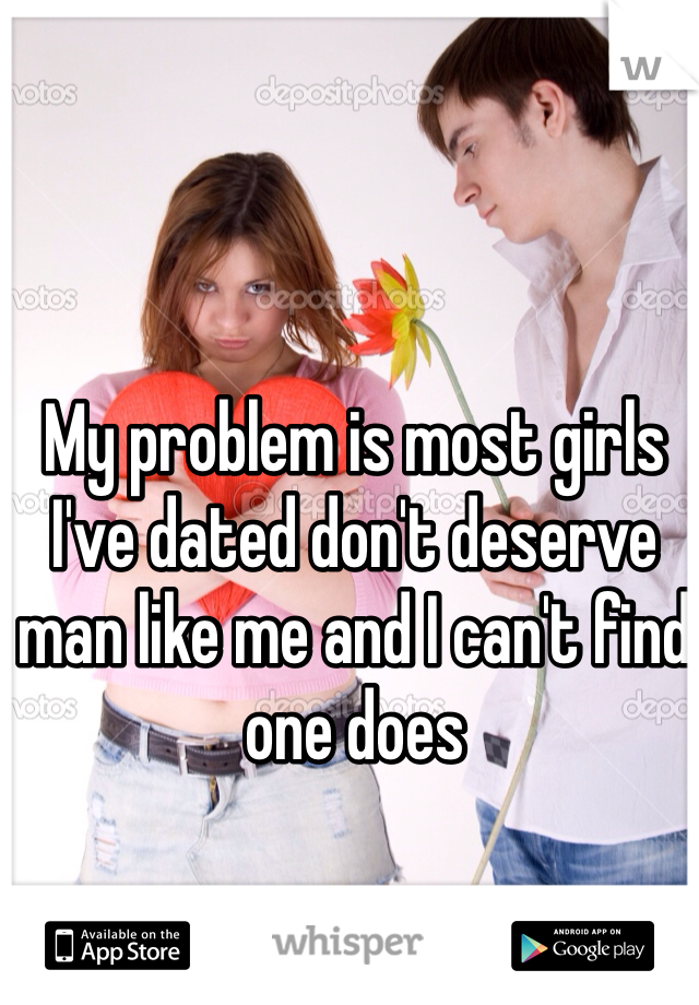 My problem is most girls I've dated don't deserve man like me and I can't find one does 