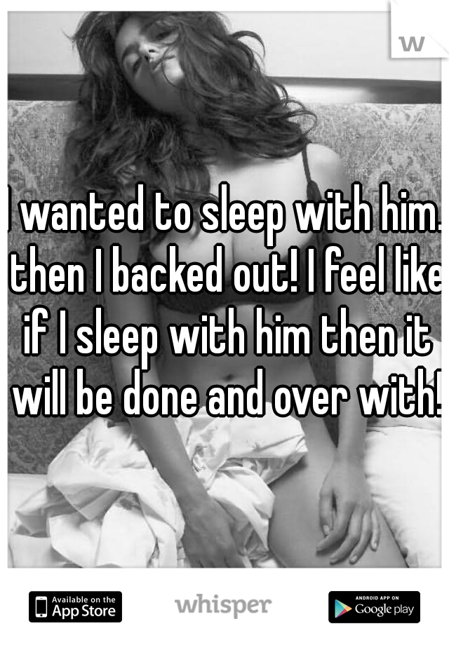 I wanted to sleep with him. then I backed out! I feel like if I sleep with him then it will be done and over with! 