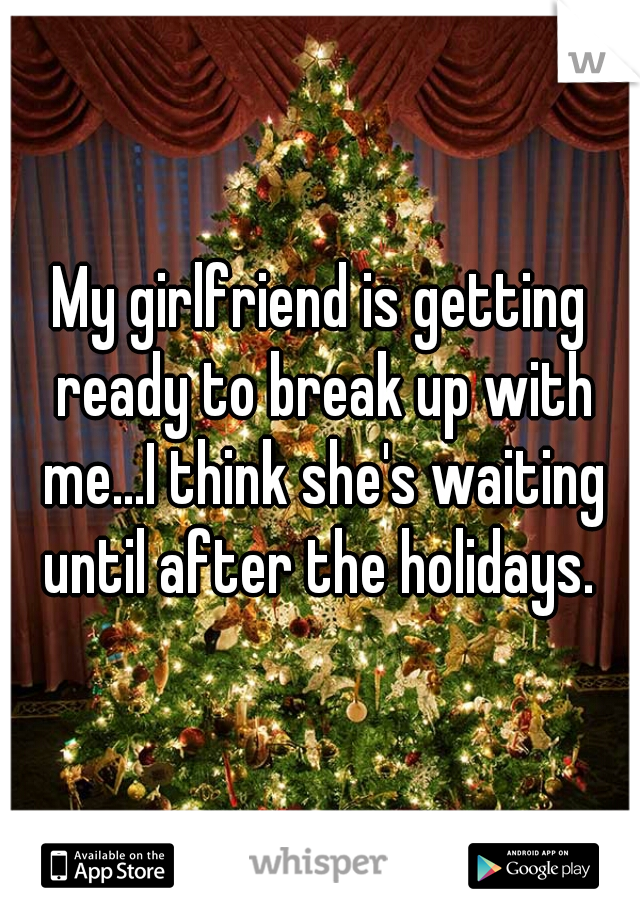 My girlfriend is getting ready to break up with me...I think she's waiting until after the holidays. 