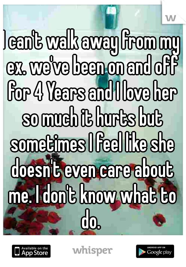 I can't walk away from my ex. we've been on and off for 4 Years and I love her so much it hurts but sometimes I feel like she doesn't even care about me. I don't know what to do. 