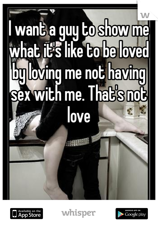 I want a guy to show me what it's like to be loved by loving me not having sex with me. That's not love