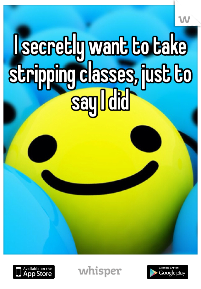I secretly want to take stripping classes, just to say I did