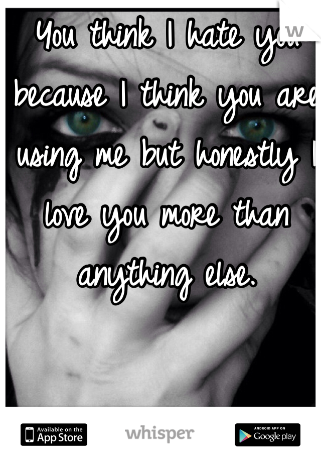 You think I hate you because I think you are using me but honestly I love you more than anything else. 