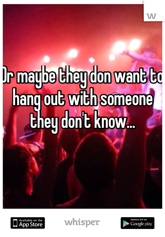 Or maybe they don want to hang out with someone they don't know... 