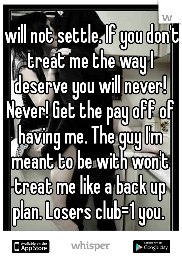 I will not settle. If you don't treat me the way I deserve you will never! Never! Get the pay off of having me. The guy I'm meant to be with won't treat me like a back up plan. Losers club=1 you. 