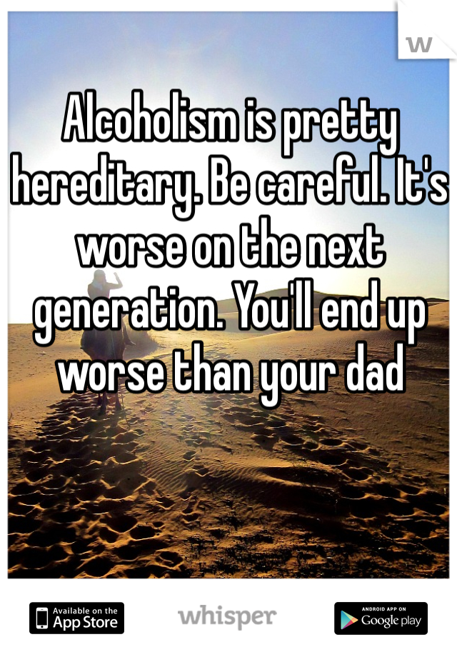 Alcoholism is pretty hereditary. Be careful. It's worse on the next generation. You'll end up worse than your dad 