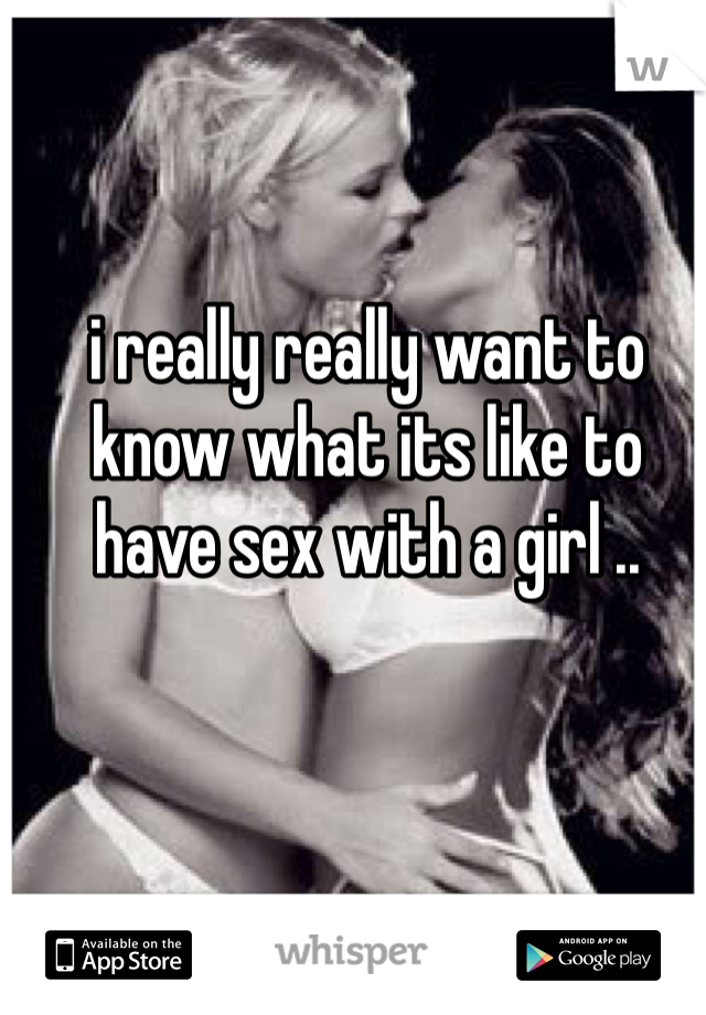 i really really want to know what its like to have sex with a girl ..