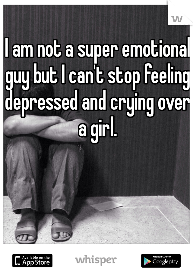 I am not a super emotional guy but I can't stop feeling depressed and crying over a girl. 