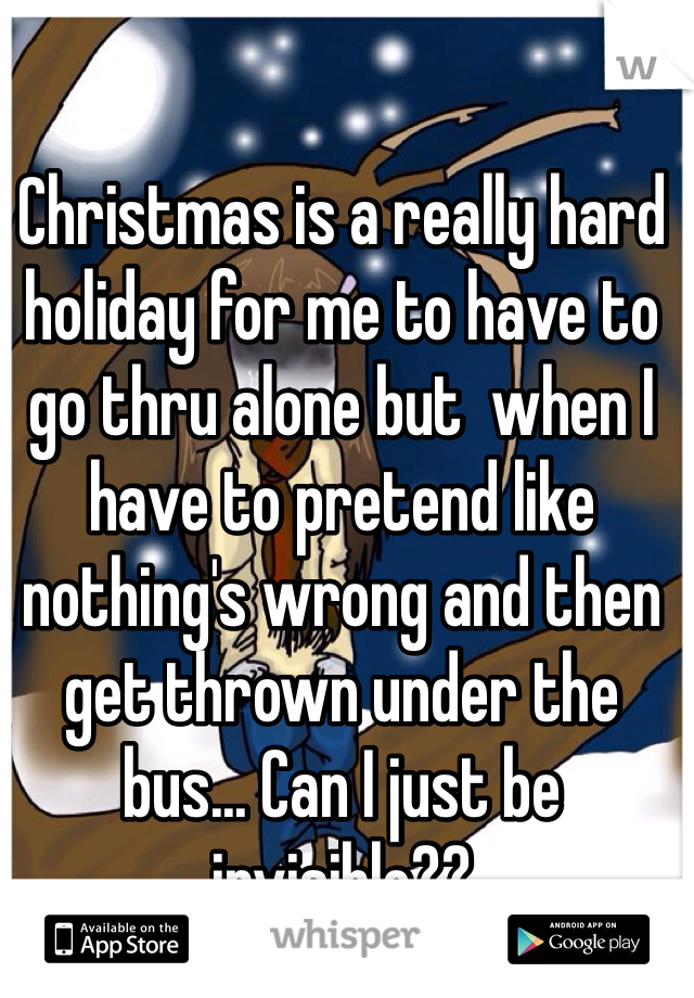 Christmas is a really hard holiday for me to have to go thru alone but  when I have to pretend like nothing's wrong and then get thrown under the bus... Can I just be invisible??