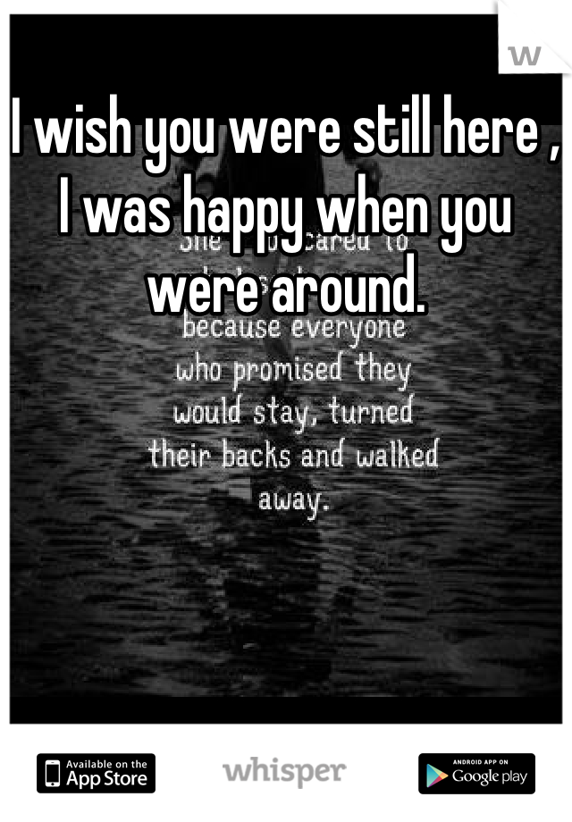 I wish you were still here , I was happy when you were around.