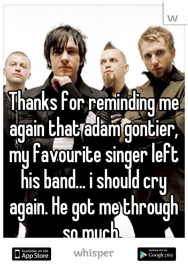 Thanks for reminding me again that adam gontier, my favourite singer left his band... i should cry again. He got me through so much. 