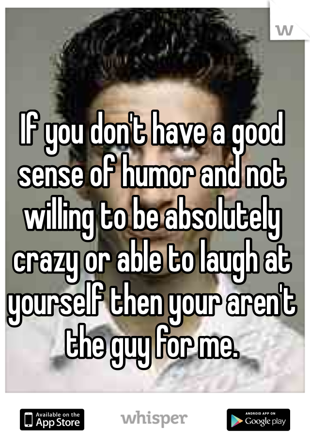 If you don't have a good sense of humor and not willing to be absolutely crazy or able to laugh at yourself then your aren't the guy for me. 