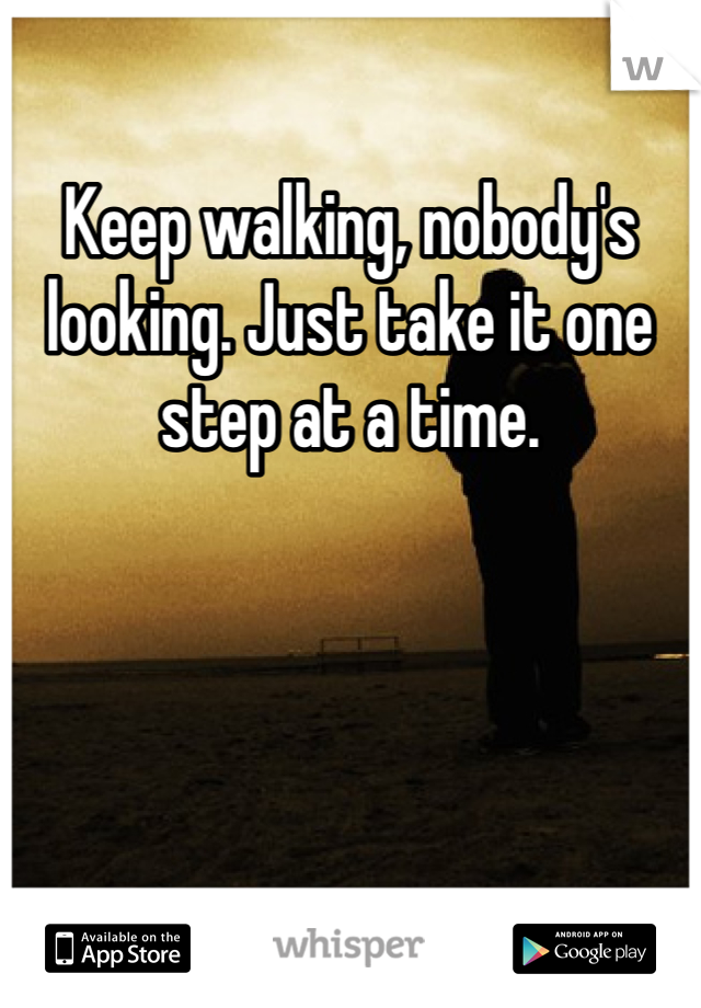 Keep walking, nobody's looking. Just take it one step at a time.