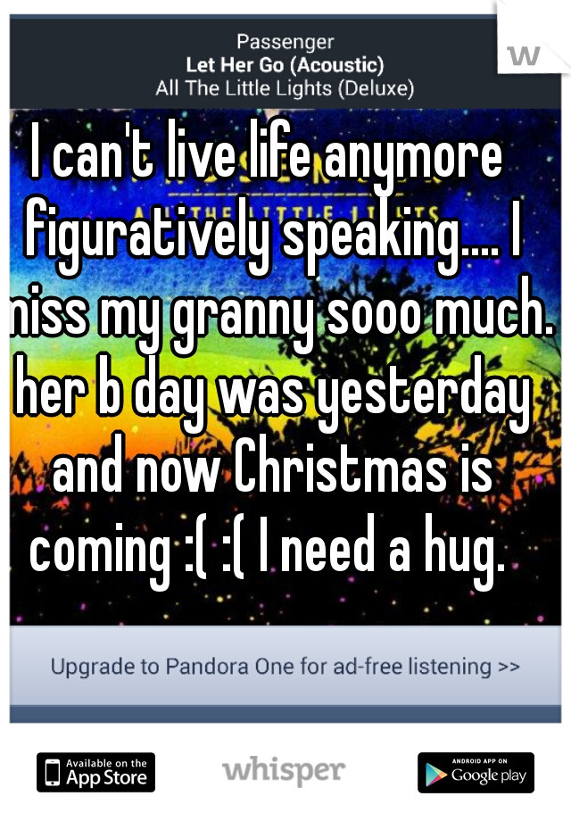 I can't live life anymore figuratively speaking.... I miss my granny sooo much. her b day was yesterday and now Christmas is coming :( :( I need a hug. 