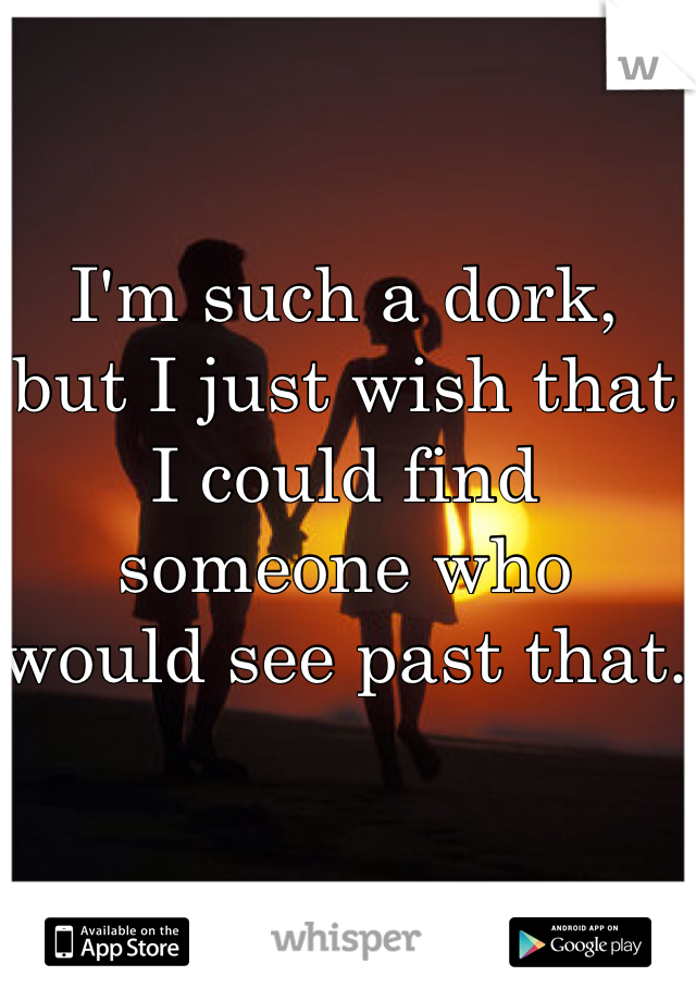 I'm such a dork, 
but I just wish that I could find 
someone who 
would see past that.