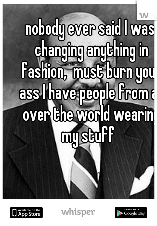 nobody ever said I was changing anything in fashion,  must burn your ass I have people from all over the world wearing my stuff  