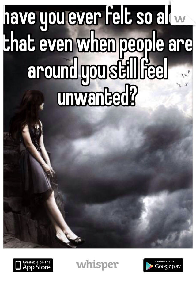 have you ever felt so alone that even when people are around you still feel unwanted?